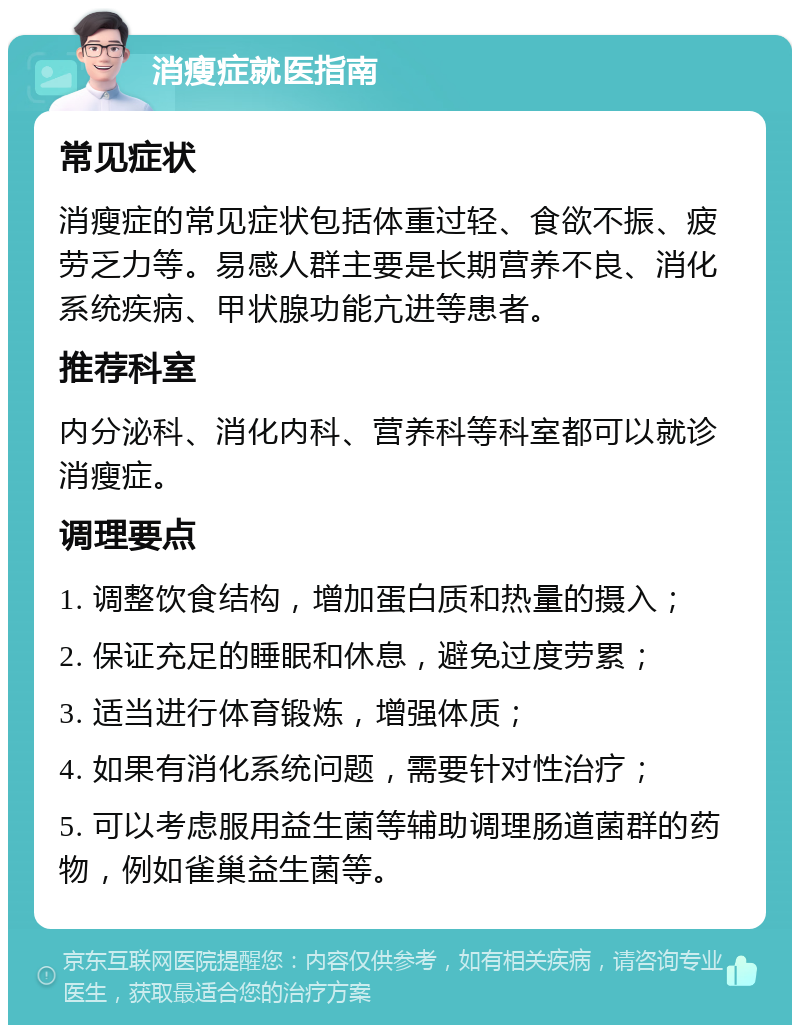 消瘦症就医指南 常见症状 消瘦症的常见症状包括体重过轻、食欲不振、疲劳乏力等。易感人群主要是长期营养不良、消化系统疾病、甲状腺功能亢进等患者。 推荐科室 内分泌科、消化内科、营养科等科室都可以就诊消瘦症。 调理要点 1. 调整饮食结构，增加蛋白质和热量的摄入； 2. 保证充足的睡眠和休息，避免过度劳累； 3. 适当进行体育锻炼，增强体质； 4. 如果有消化系统问题，需要针对性治疗； 5. 可以考虑服用益生菌等辅助调理肠道菌群的药物，例如雀巢益生菌等。