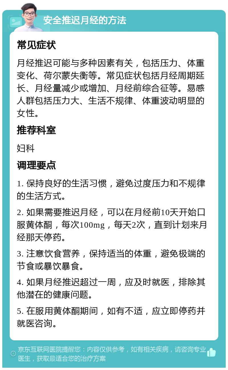 安全推迟月经的方法 常见症状 月经推迟可能与多种因素有关，包括压力、体重变化、荷尔蒙失衡等。常见症状包括月经周期延长、月经量减少或增加、月经前综合征等。易感人群包括压力大、生活不规律、体重波动明显的女性。 推荐科室 妇科 调理要点 1. 保持良好的生活习惯，避免过度压力和不规律的生活方式。 2. 如果需要推迟月经，可以在月经前10天开始口服黄体酮，每次100mg，每天2次，直到计划来月经那天停药。 3. 注意饮食营养，保持适当的体重，避免极端的节食或暴饮暴食。 4. 如果月经推迟超过一周，应及时就医，排除其他潜在的健康问题。 5. 在服用黄体酮期间，如有不适，应立即停药并就医咨询。