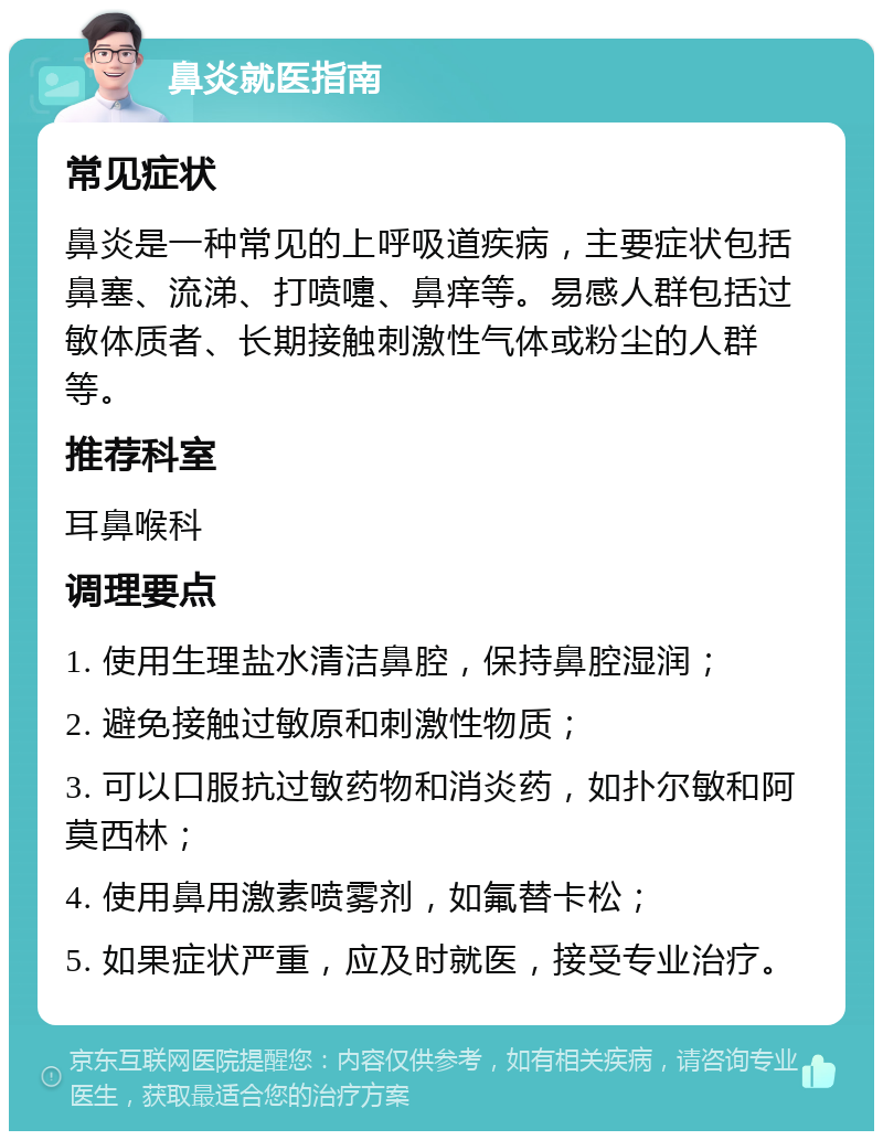 鼻炎就医指南 常见症状 鼻炎是一种常见的上呼吸道疾病，主要症状包括鼻塞、流涕、打喷嚏、鼻痒等。易感人群包括过敏体质者、长期接触刺激性气体或粉尘的人群等。 推荐科室 耳鼻喉科 调理要点 1. 使用生理盐水清洁鼻腔，保持鼻腔湿润； 2. 避免接触过敏原和刺激性物质； 3. 可以口服抗过敏药物和消炎药，如扑尔敏和阿莫西林； 4. 使用鼻用激素喷雾剂，如氟替卡松； 5. 如果症状严重，应及时就医，接受专业治疗。