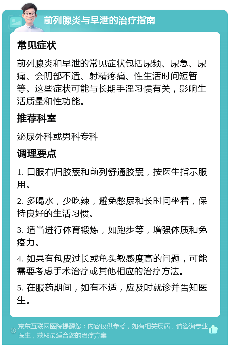 前列腺炎与早泄的治疗指南 常见症状 前列腺炎和早泄的常见症状包括尿频、尿急、尿痛、会阴部不适、射精疼痛、性生活时间短暂等。这些症状可能与长期手淫习惯有关，影响生活质量和性功能。 推荐科室 泌尿外科或男科专科 调理要点 1. 口服右归胶囊和前列舒通胶囊，按医生指示服用。 2. 多喝水，少吃辣，避免憋尿和长时间坐着，保持良好的生活习惯。 3. 适当进行体育锻炼，如跑步等，增强体质和免疫力。 4. 如果有包皮过长或龟头敏感度高的问题，可能需要考虑手术治疗或其他相应的治疗方法。 5. 在服药期间，如有不适，应及时就诊并告知医生。