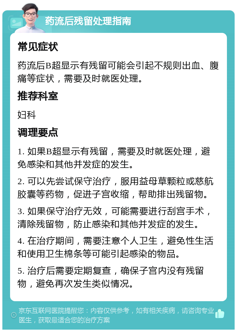 药流后残留处理指南 常见症状 药流后B超显示有残留可能会引起不规则出血、腹痛等症状，需要及时就医处理。 推荐科室 妇科 调理要点 1. 如果B超显示有残留，需要及时就医处理，避免感染和其他并发症的发生。 2. 可以先尝试保守治疗，服用益母草颗粒或慈航胶囊等药物，促进子宫收缩，帮助排出残留物。 3. 如果保守治疗无效，可能需要进行刮宫手术，清除残留物，防止感染和其他并发症的发生。 4. 在治疗期间，需要注意个人卫生，避免性生活和使用卫生棉条等可能引起感染的物品。 5. 治疗后需要定期复查，确保子宫内没有残留物，避免再次发生类似情况。