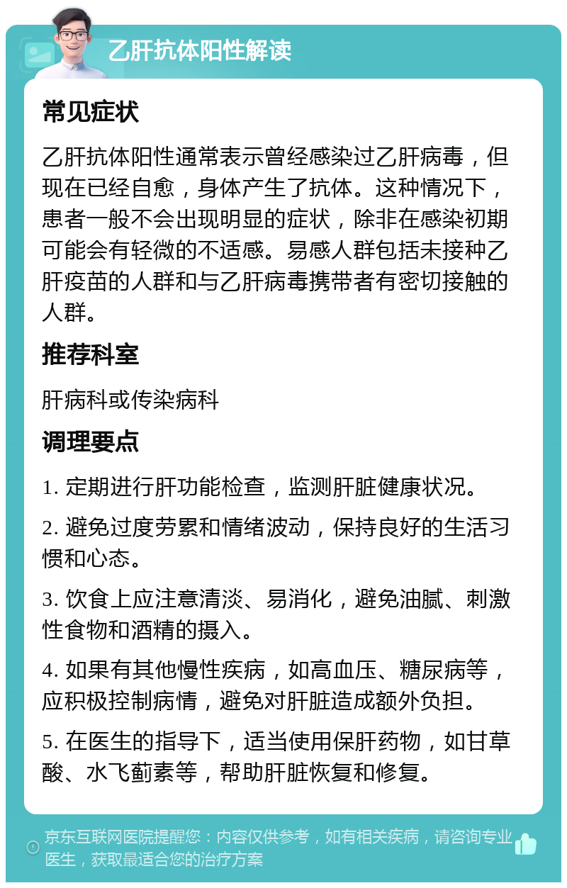 乙肝抗体阳性解读 常见症状 乙肝抗体阳性通常表示曾经感染过乙肝病毒，但现在已经自愈，身体产生了抗体。这种情况下，患者一般不会出现明显的症状，除非在感染初期可能会有轻微的不适感。易感人群包括未接种乙肝疫苗的人群和与乙肝病毒携带者有密切接触的人群。 推荐科室 肝病科或传染病科 调理要点 1. 定期进行肝功能检查，监测肝脏健康状况。 2. 避免过度劳累和情绪波动，保持良好的生活习惯和心态。 3. 饮食上应注意清淡、易消化，避免油腻、刺激性食物和酒精的摄入。 4. 如果有其他慢性疾病，如高血压、糖尿病等，应积极控制病情，避免对肝脏造成额外负担。 5. 在医生的指导下，适当使用保肝药物，如甘草酸、水飞蓟素等，帮助肝脏恢复和修复。