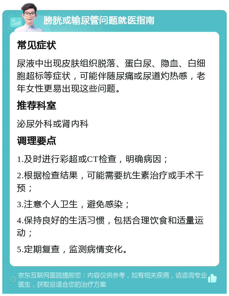 膀胱或输尿管问题就医指南 常见症状 尿液中出现皮肤组织脱落、蛋白尿、隐血、白细胞超标等症状，可能伴随尿痛或尿道灼热感，老年女性更易出现这些问题。 推荐科室 泌尿外科或肾内科 调理要点 1.及时进行彩超或CT检查，明确病因； 2.根据检查结果，可能需要抗生素治疗或手术干预； 3.注意个人卫生，避免感染； 4.保持良好的生活习惯，包括合理饮食和适量运动； 5.定期复查，监测病情变化。