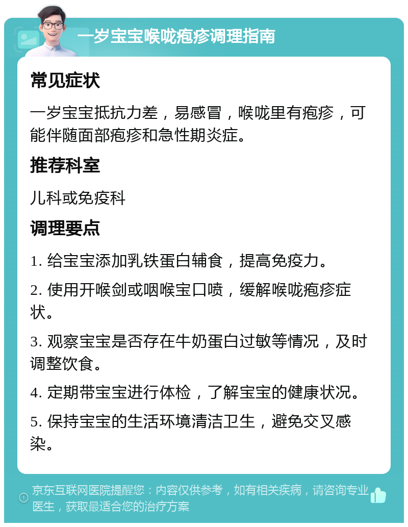 一岁宝宝喉咙疱疹调理指南 常见症状 一岁宝宝抵抗力差，易感冒，喉咙里有疱疹，可能伴随面部疱疹和急性期炎症。 推荐科室 儿科或免疫科 调理要点 1. 给宝宝添加乳铁蛋白辅食，提高免疫力。 2. 使用开喉剑或咽喉宝口喷，缓解喉咙疱疹症状。 3. 观察宝宝是否存在牛奶蛋白过敏等情况，及时调整饮食。 4. 定期带宝宝进行体检，了解宝宝的健康状况。 5. 保持宝宝的生活环境清洁卫生，避免交叉感染。