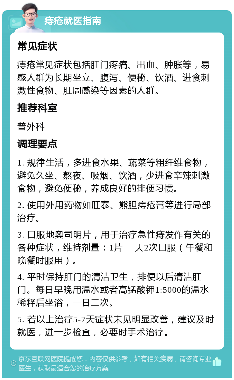 痔疮就医指南 常见症状 痔疮常见症状包括肛门疼痛、出血、肿胀等，易感人群为长期坐立、腹泻、便秘、饮酒、进食刺激性食物、肛周感染等因素的人群。 推荐科室 普外科 调理要点 1. 规律生活，多进食水果、蔬菜等粗纤维食物，避免久坐、熬夜、吸烟、饮酒，少进食辛辣刺激食物，避免便秘，养成良好的排便习惯。 2. 使用外用药物如肛泰、熊胆痔疮膏等进行局部治疗。 3. 口服地奥司明片，用于治疗急性痔发作有关的各种症状，维持剂量：1片 一天2次口服（午餐和晚餐时服用）。 4. 平时保持肛门的清洁卫生，排便以后清洁肛门。每日早晚用温水或者高锰酸钾1:5000的温水稀释后坐浴，一日二次。 5. 若以上治疗5-7天症状未见明显改善，建议及时就医，进一步检查，必要时手术治疗。