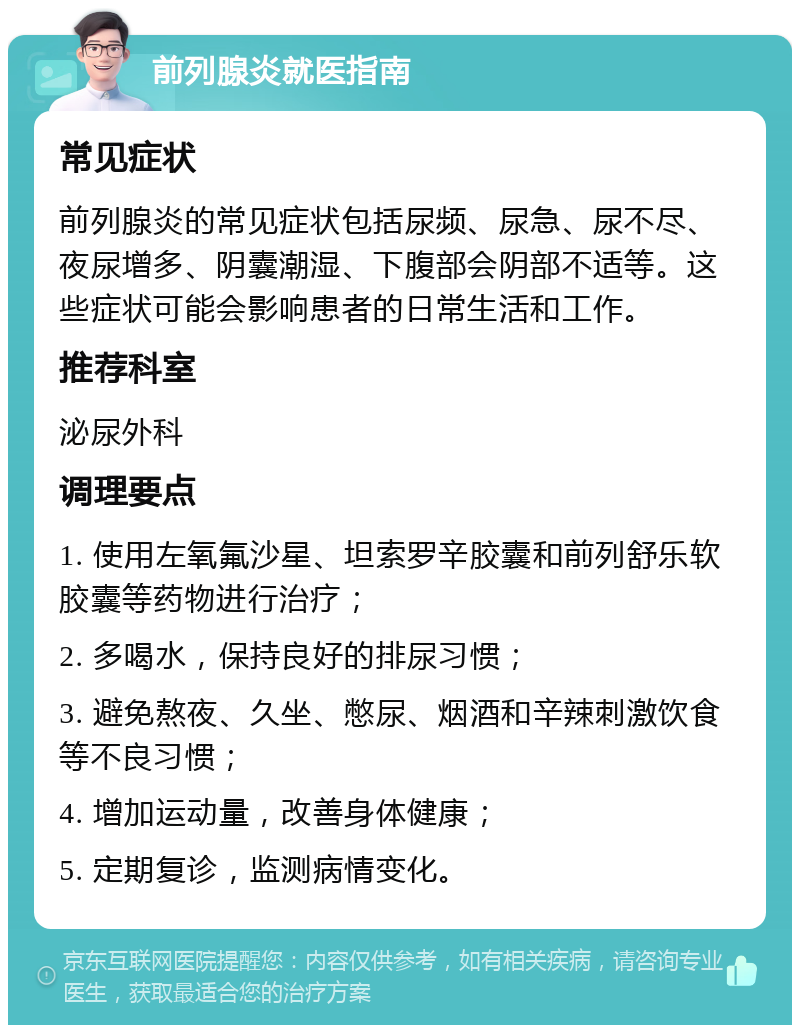 前列腺炎就医指南 常见症状 前列腺炎的常见症状包括尿频、尿急、尿不尽、夜尿增多、阴囊潮湿、下腹部会阴部不适等。这些症状可能会影响患者的日常生活和工作。 推荐科室 泌尿外科 调理要点 1. 使用左氧氟沙星、坦索罗辛胶囊和前列舒乐软胶囊等药物进行治疗； 2. 多喝水，保持良好的排尿习惯； 3. 避免熬夜、久坐、憋尿、烟酒和辛辣刺激饮食等不良习惯； 4. 增加运动量，改善身体健康； 5. 定期复诊，监测病情变化。