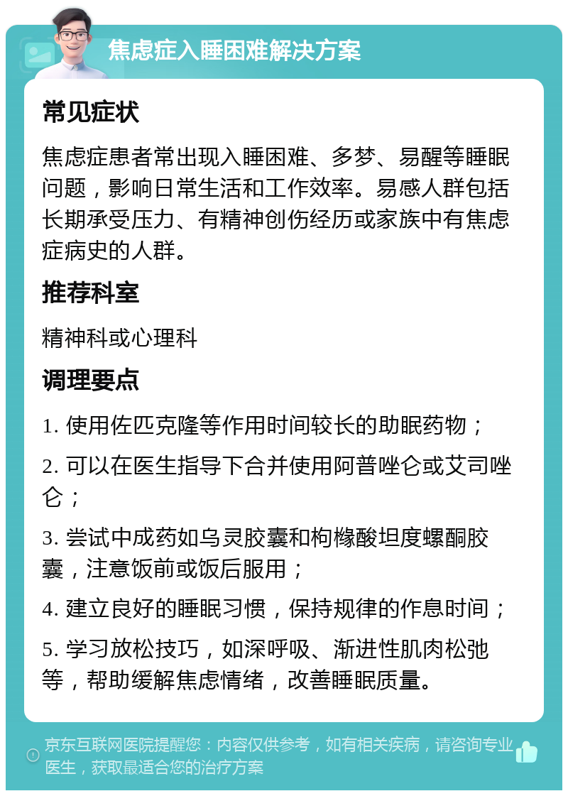 焦虑症入睡困难解决方案 常见症状 焦虑症患者常出现入睡困难、多梦、易醒等睡眠问题，影响日常生活和工作效率。易感人群包括长期承受压力、有精神创伤经历或家族中有焦虑症病史的人群。 推荐科室 精神科或心理科 调理要点 1. 使用佐匹克隆等作用时间较长的助眠药物； 2. 可以在医生指导下合并使用阿普唑仑或艾司唑仑； 3. 尝试中成药如乌灵胶囊和枸橼酸坦度螺酮胶囊，注意饭前或饭后服用； 4. 建立良好的睡眠习惯，保持规律的作息时间； 5. 学习放松技巧，如深呼吸、渐进性肌肉松弛等，帮助缓解焦虑情绪，改善睡眠质量。