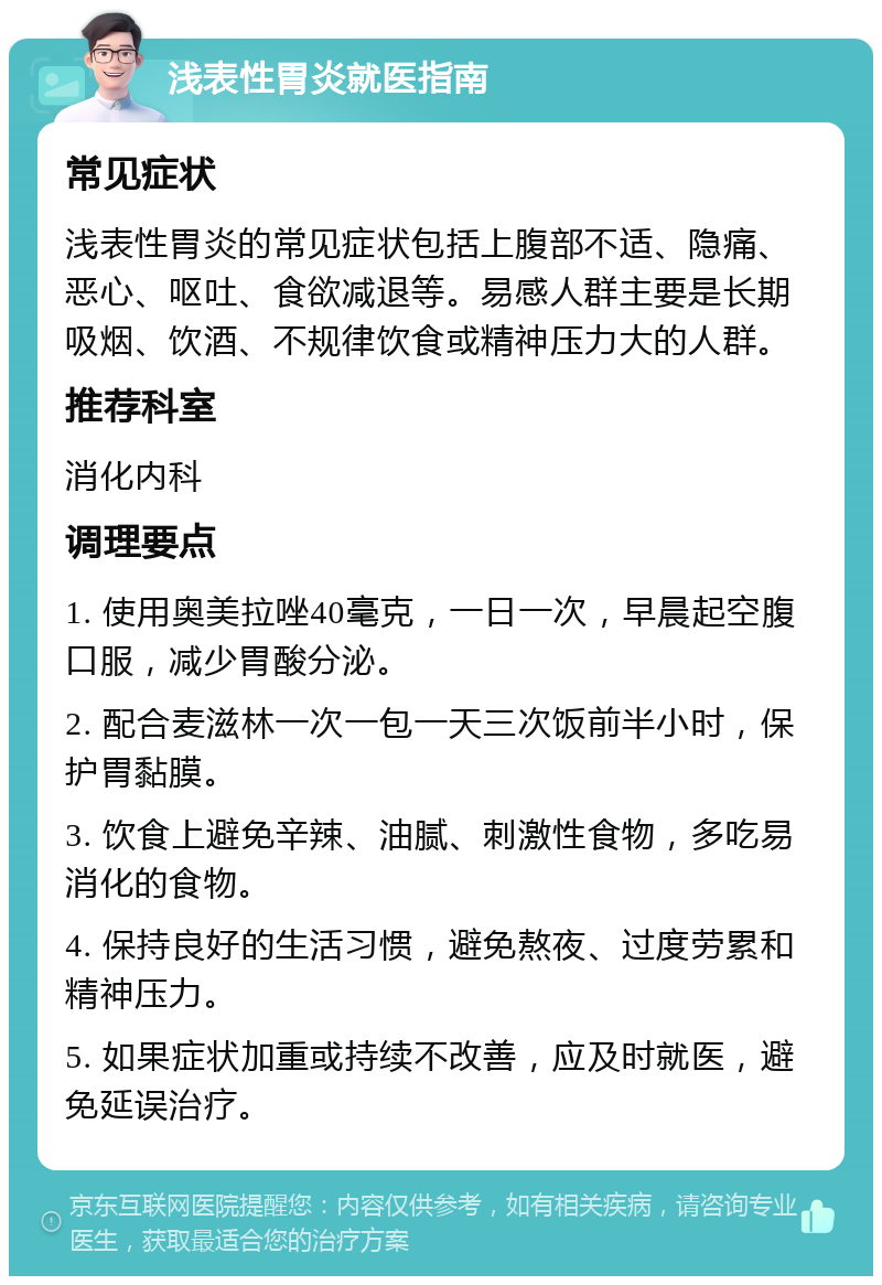 浅表性胃炎就医指南 常见症状 浅表性胃炎的常见症状包括上腹部不适、隐痛、恶心、呕吐、食欲减退等。易感人群主要是长期吸烟、饮酒、不规律饮食或精神压力大的人群。 推荐科室 消化内科 调理要点 1. 使用奥美拉唑40毫克，一日一次，早晨起空腹口服，减少胃酸分泌。 2. 配合麦滋林一次一包一天三次饭前半小时，保护胃黏膜。 3. 饮食上避免辛辣、油腻、刺激性食物，多吃易消化的食物。 4. 保持良好的生活习惯，避免熬夜、过度劳累和精神压力。 5. 如果症状加重或持续不改善，应及时就医，避免延误治疗。