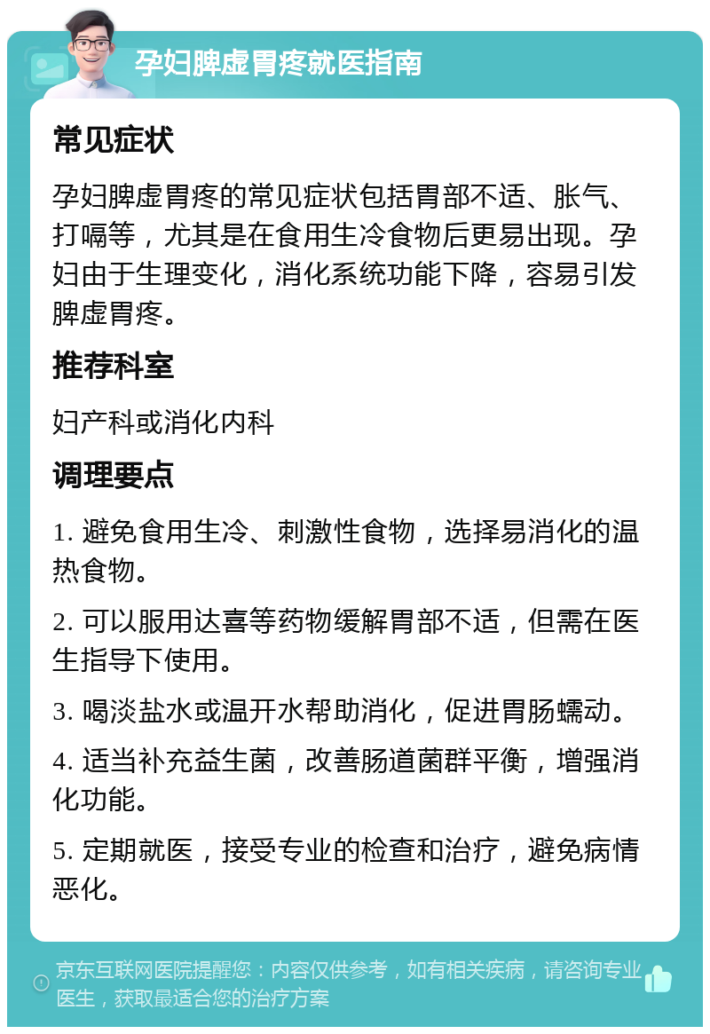 孕妇脾虚胃疼就医指南 常见症状 孕妇脾虚胃疼的常见症状包括胃部不适、胀气、打嗝等，尤其是在食用生冷食物后更易出现。孕妇由于生理变化，消化系统功能下降，容易引发脾虚胃疼。 推荐科室 妇产科或消化内科 调理要点 1. 避免食用生冷、刺激性食物，选择易消化的温热食物。 2. 可以服用达喜等药物缓解胃部不适，但需在医生指导下使用。 3. 喝淡盐水或温开水帮助消化，促进胃肠蠕动。 4. 适当补充益生菌，改善肠道菌群平衡，增强消化功能。 5. 定期就医，接受专业的检查和治疗，避免病情恶化。