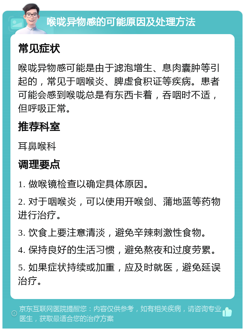 喉咙异物感的可能原因及处理方法 常见症状 喉咙异物感可能是由于滤泡增生、息肉囊肿等引起的，常见于咽喉炎、脾虚食积证等疾病。患者可能会感到喉咙总是有东西卡着，吞咽时不适，但呼吸正常。 推荐科室 耳鼻喉科 调理要点 1. 做喉镜检查以确定具体原因。 2. 对于咽喉炎，可以使用开喉剑、蒲地蓝等药物进行治疗。 3. 饮食上要注意清淡，避免辛辣刺激性食物。 4. 保持良好的生活习惯，避免熬夜和过度劳累。 5. 如果症状持续或加重，应及时就医，避免延误治疗。