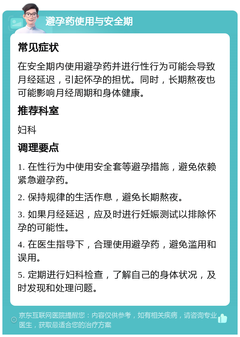 避孕药使用与安全期 常见症状 在安全期内使用避孕药并进行性行为可能会导致月经延迟，引起怀孕的担忧。同时，长期熬夜也可能影响月经周期和身体健康。 推荐科室 妇科 调理要点 1. 在性行为中使用安全套等避孕措施，避免依赖紧急避孕药。 2. 保持规律的生活作息，避免长期熬夜。 3. 如果月经延迟，应及时进行妊娠测试以排除怀孕的可能性。 4. 在医生指导下，合理使用避孕药，避免滥用和误用。 5. 定期进行妇科检查，了解自己的身体状况，及时发现和处理问题。