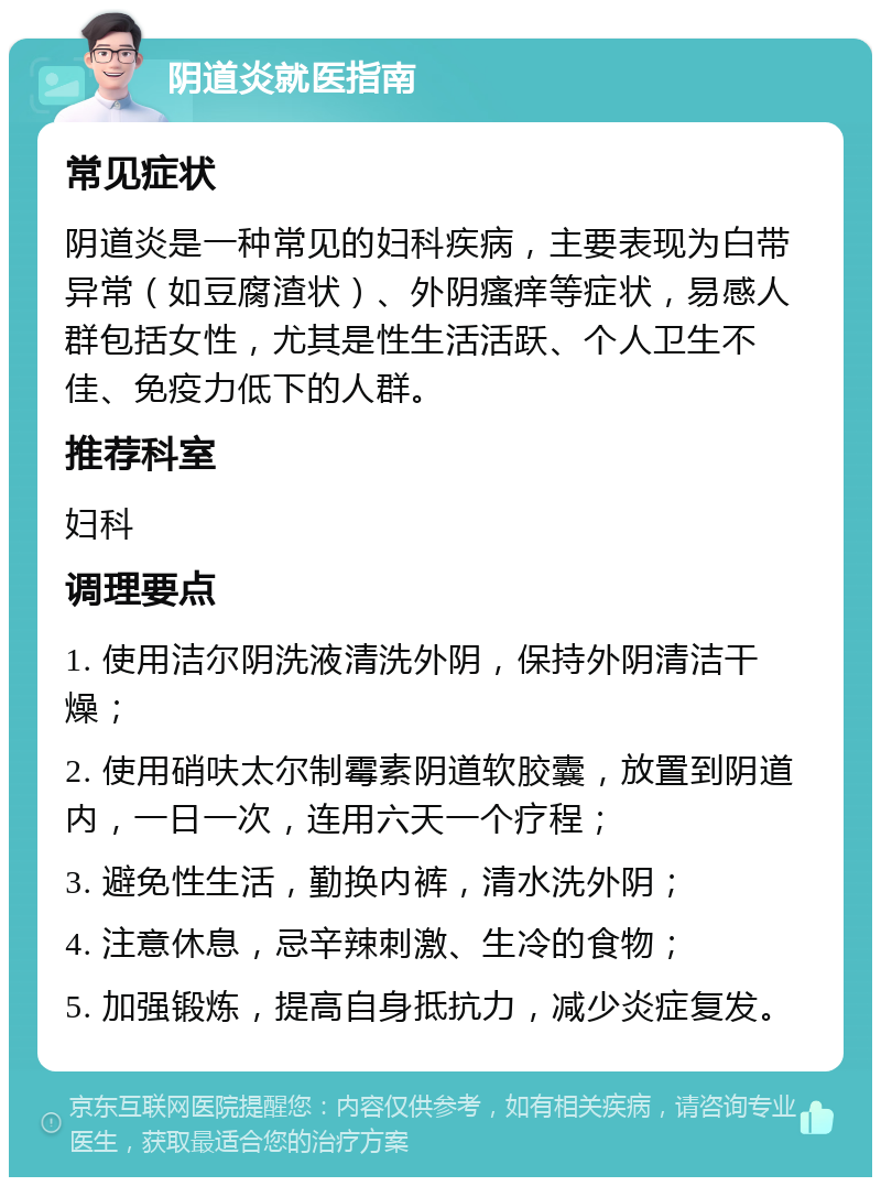 阴道炎就医指南 常见症状 阴道炎是一种常见的妇科疾病，主要表现为白带异常（如豆腐渣状）、外阴瘙痒等症状，易感人群包括女性，尤其是性生活活跃、个人卫生不佳、免疫力低下的人群。 推荐科室 妇科 调理要点 1. 使用洁尔阴洗液清洗外阴，保持外阴清洁干燥； 2. 使用硝呋太尔制霉素阴道软胶囊，放置到阴道内，一日一次，连用六天一个疗程； 3. 避免性生活，勤换内裤，清水洗外阴； 4. 注意休息，忌辛辣刺激、生冷的食物； 5. 加强锻炼，提高自身抵抗力，减少炎症复发。