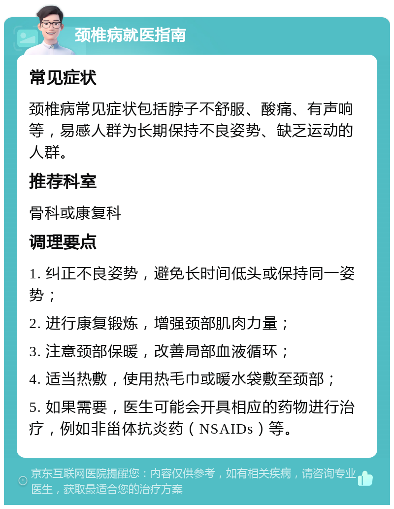 颈椎病就医指南 常见症状 颈椎病常见症状包括脖子不舒服、酸痛、有声响等，易感人群为长期保持不良姿势、缺乏运动的人群。 推荐科室 骨科或康复科 调理要点 1. 纠正不良姿势，避免长时间低头或保持同一姿势； 2. 进行康复锻炼，增强颈部肌肉力量； 3. 注意颈部保暖，改善局部血液循环； 4. 适当热敷，使用热毛巾或暖水袋敷至颈部； 5. 如果需要，医生可能会开具相应的药物进行治疗，例如非甾体抗炎药（NSAIDs）等。