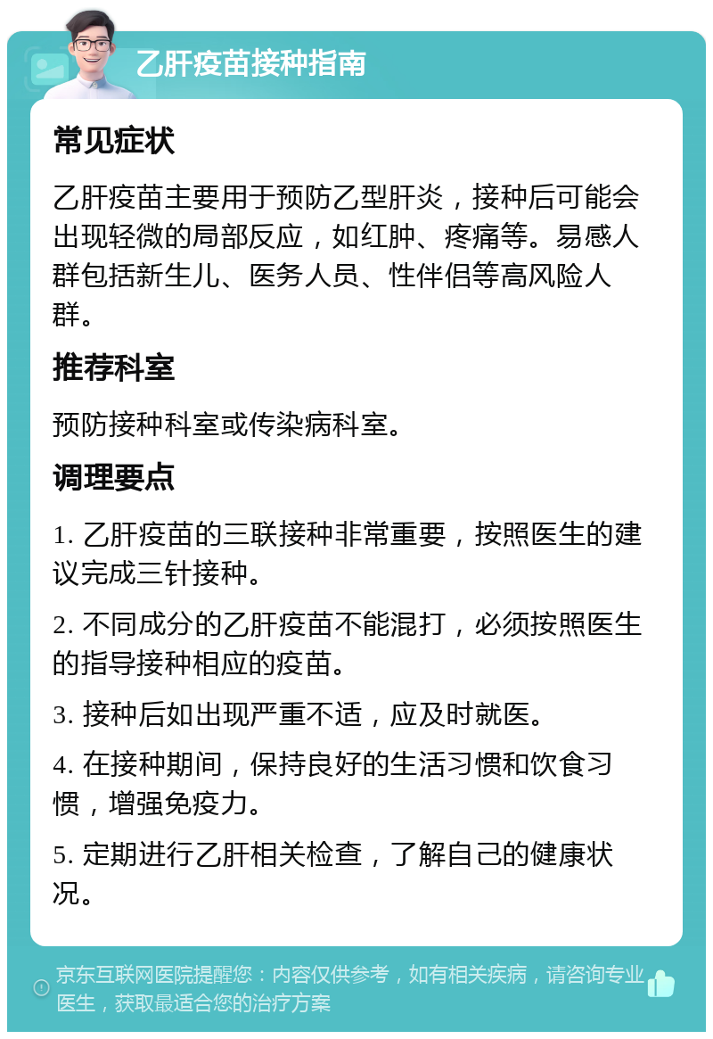 乙肝疫苗接种指南 常见症状 乙肝疫苗主要用于预防乙型肝炎，接种后可能会出现轻微的局部反应，如红肿、疼痛等。易感人群包括新生儿、医务人员、性伴侣等高风险人群。 推荐科室 预防接种科室或传染病科室。 调理要点 1. 乙肝疫苗的三联接种非常重要，按照医生的建议完成三针接种。 2. 不同成分的乙肝疫苗不能混打，必须按照医生的指导接种相应的疫苗。 3. 接种后如出现严重不适，应及时就医。 4. 在接种期间，保持良好的生活习惯和饮食习惯，增强免疫力。 5. 定期进行乙肝相关检查，了解自己的健康状况。