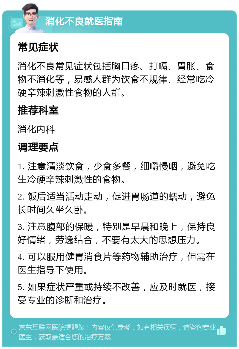 消化不良就医指南 常见症状 消化不良常见症状包括胸口疼、打嗝、胃胀、食物不消化等，易感人群为饮食不规律、经常吃冷硬辛辣刺激性食物的人群。 推荐科室 消化内科 调理要点 1. 注意清淡饮食，少食多餐，细嚼慢咽，避免吃生冷硬辛辣刺激性的食物。 2. 饭后适当活动走动，促进胃肠道的蠕动，避免长时间久坐久卧。 3. 注意腹部的保暖，特别是早晨和晚上，保持良好情绪，劳逸结合，不要有太大的思想压力。 4. 可以服用健胃消食片等药物辅助治疗，但需在医生指导下使用。 5. 如果症状严重或持续不改善，应及时就医，接受专业的诊断和治疗。