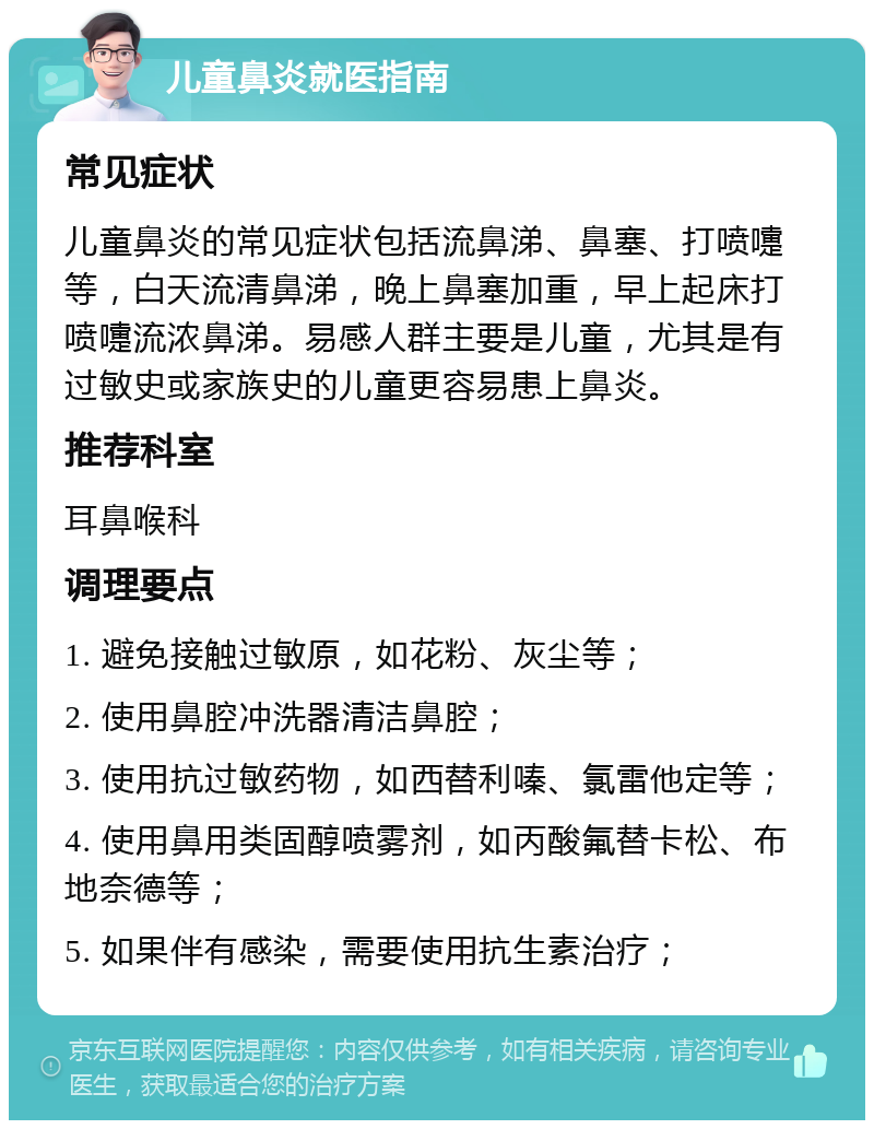 儿童鼻炎就医指南 常见症状 儿童鼻炎的常见症状包括流鼻涕、鼻塞、打喷嚏等，白天流清鼻涕，晚上鼻塞加重，早上起床打喷嚏流浓鼻涕。易感人群主要是儿童，尤其是有过敏史或家族史的儿童更容易患上鼻炎。 推荐科室 耳鼻喉科 调理要点 1. 避免接触过敏原，如花粉、灰尘等； 2. 使用鼻腔冲洗器清洁鼻腔； 3. 使用抗过敏药物，如西替利嗪、氯雷他定等； 4. 使用鼻用类固醇喷雾剂，如丙酸氟替卡松、布地奈德等； 5. 如果伴有感染，需要使用抗生素治疗；