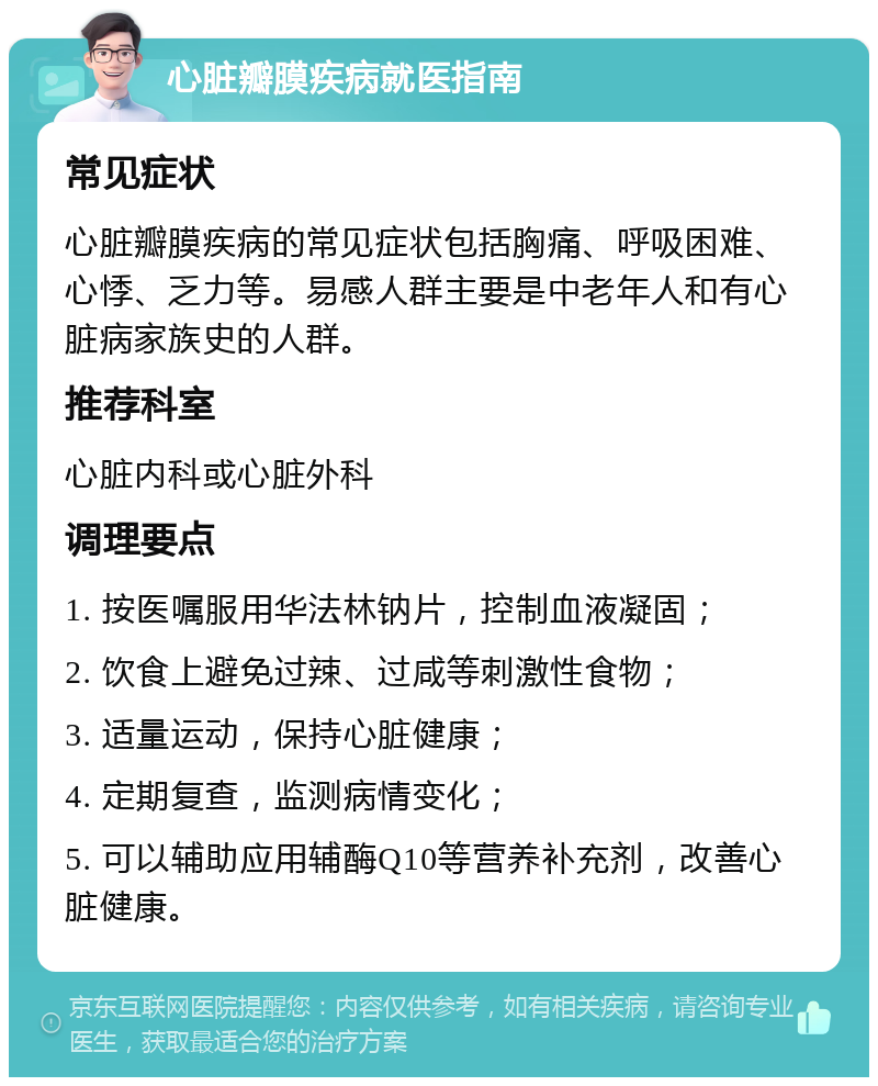 心脏瓣膜疾病就医指南 常见症状 心脏瓣膜疾病的常见症状包括胸痛、呼吸困难、心悸、乏力等。易感人群主要是中老年人和有心脏病家族史的人群。 推荐科室 心脏内科或心脏外科 调理要点 1. 按医嘱服用华法林钠片，控制血液凝固； 2. 饮食上避免过辣、过咸等刺激性食物； 3. 适量运动，保持心脏健康； 4. 定期复查，监测病情变化； 5. 可以辅助应用辅酶Q10等营养补充剂，改善心脏健康。