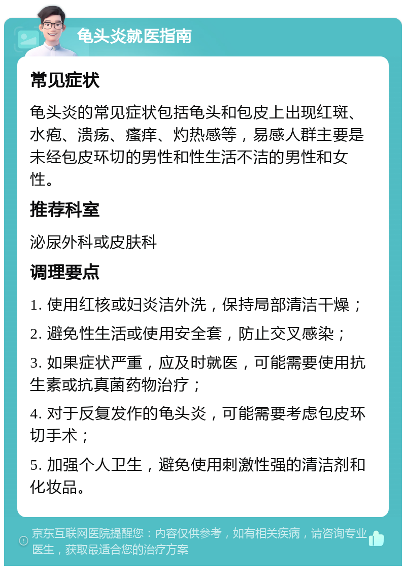 龟头炎就医指南 常见症状 龟头炎的常见症状包括龟头和包皮上出现红斑、水疱、溃疡、瘙痒、灼热感等，易感人群主要是未经包皮环切的男性和性生活不洁的男性和女性。 推荐科室 泌尿外科或皮肤科 调理要点 1. 使用红核或妇炎洁外洗，保持局部清洁干燥； 2. 避免性生活或使用安全套，防止交叉感染； 3. 如果症状严重，应及时就医，可能需要使用抗生素或抗真菌药物治疗； 4. 对于反复发作的龟头炎，可能需要考虑包皮环切手术； 5. 加强个人卫生，避免使用刺激性强的清洁剂和化妆品。