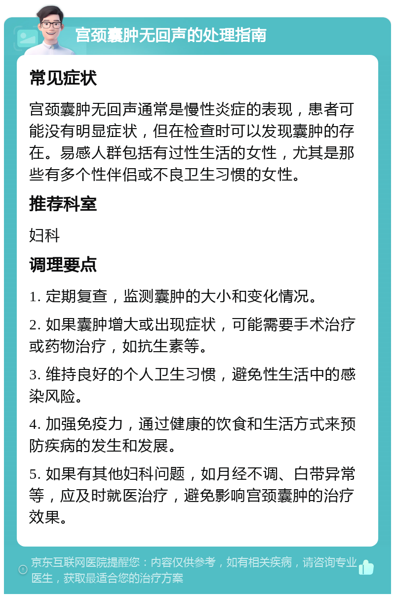 宫颈囊肿无回声的处理指南 常见症状 宫颈囊肿无回声通常是慢性炎症的表现，患者可能没有明显症状，但在检查时可以发现囊肿的存在。易感人群包括有过性生活的女性，尤其是那些有多个性伴侣或不良卫生习惯的女性。 推荐科室 妇科 调理要点 1. 定期复查，监测囊肿的大小和变化情况。 2. 如果囊肿增大或出现症状，可能需要手术治疗或药物治疗，如抗生素等。 3. 维持良好的个人卫生习惯，避免性生活中的感染风险。 4. 加强免疫力，通过健康的饮食和生活方式来预防疾病的发生和发展。 5. 如果有其他妇科问题，如月经不调、白带异常等，应及时就医治疗，避免影响宫颈囊肿的治疗效果。