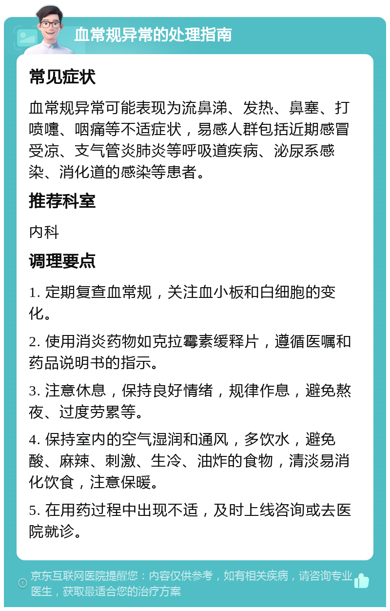 血常规异常的处理指南 常见症状 血常规异常可能表现为流鼻涕、发热、鼻塞、打喷嚏、咽痛等不适症状，易感人群包括近期感冒受凉、支气管炎肺炎等呼吸道疾病、泌尿系感染、消化道的感染等患者。 推荐科室 内科 调理要点 1. 定期复查血常规，关注血小板和白细胞的变化。 2. 使用消炎药物如克拉霉素缓释片，遵循医嘱和药品说明书的指示。 3. 注意休息，保持良好情绪，规律作息，避免熬夜、过度劳累等。 4. 保持室内的空气湿润和通风，多饮水，避免酸、麻辣、刺激、生冷、油炸的食物，清淡易消化饮食，注意保暖。 5. 在用药过程中出现不适，及时上线咨询或去医院就诊。