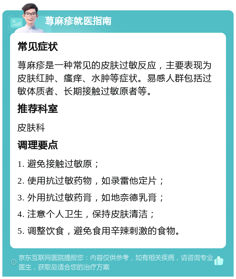 荨麻疹就医指南 常见症状 荨麻疹是一种常见的皮肤过敏反应，主要表现为皮肤红肿、瘙痒、水肿等症状。易感人群包括过敏体质者、长期接触过敏原者等。 推荐科室 皮肤科 调理要点 1. 避免接触过敏原； 2. 使用抗过敏药物，如录雷他定片； 3. 外用抗过敏药膏，如地奈德乳膏； 4. 注意个人卫生，保持皮肤清洁； 5. 调整饮食，避免食用辛辣刺激的食物。