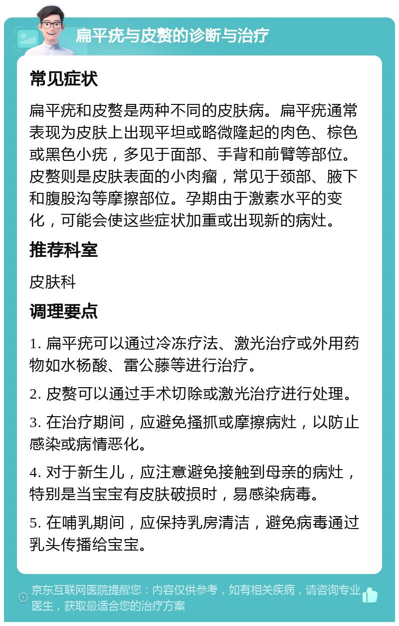 扁平疣与皮赘的诊断与治疗 常见症状 扁平疣和皮赘是两种不同的皮肤病。扁平疣通常表现为皮肤上出现平坦或略微隆起的肉色、棕色或黑色小疣，多见于面部、手背和前臂等部位。皮赘则是皮肤表面的小肉瘤，常见于颈部、腋下和腹股沟等摩擦部位。孕期由于激素水平的变化，可能会使这些症状加重或出现新的病灶。 推荐科室 皮肤科 调理要点 1. 扁平疣可以通过冷冻疗法、激光治疗或外用药物如水杨酸、雷公藤等进行治疗。 2. 皮赘可以通过手术切除或激光治疗进行处理。 3. 在治疗期间，应避免搔抓或摩擦病灶，以防止感染或病情恶化。 4. 对于新生儿，应注意避免接触到母亲的病灶，特别是当宝宝有皮肤破损时，易感染病毒。 5. 在哺乳期间，应保持乳房清洁，避免病毒通过乳头传播给宝宝。