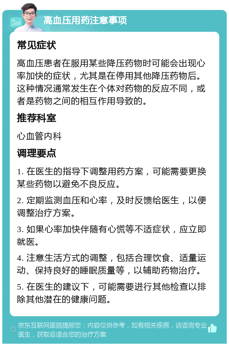 高血压用药注意事项 常见症状 高血压患者在服用某些降压药物时可能会出现心率加快的症状，尤其是在停用其他降压药物后。这种情况通常发生在个体对药物的反应不同，或者是药物之间的相互作用导致的。 推荐科室 心血管内科 调理要点 1. 在医生的指导下调整用药方案，可能需要更换某些药物以避免不良反应。 2. 定期监测血压和心率，及时反馈给医生，以便调整治疗方案。 3. 如果心率加快伴随有心慌等不适症状，应立即就医。 4. 注意生活方式的调整，包括合理饮食、适量运动、保持良好的睡眠质量等，以辅助药物治疗。 5. 在医生的建议下，可能需要进行其他检查以排除其他潜在的健康问题。