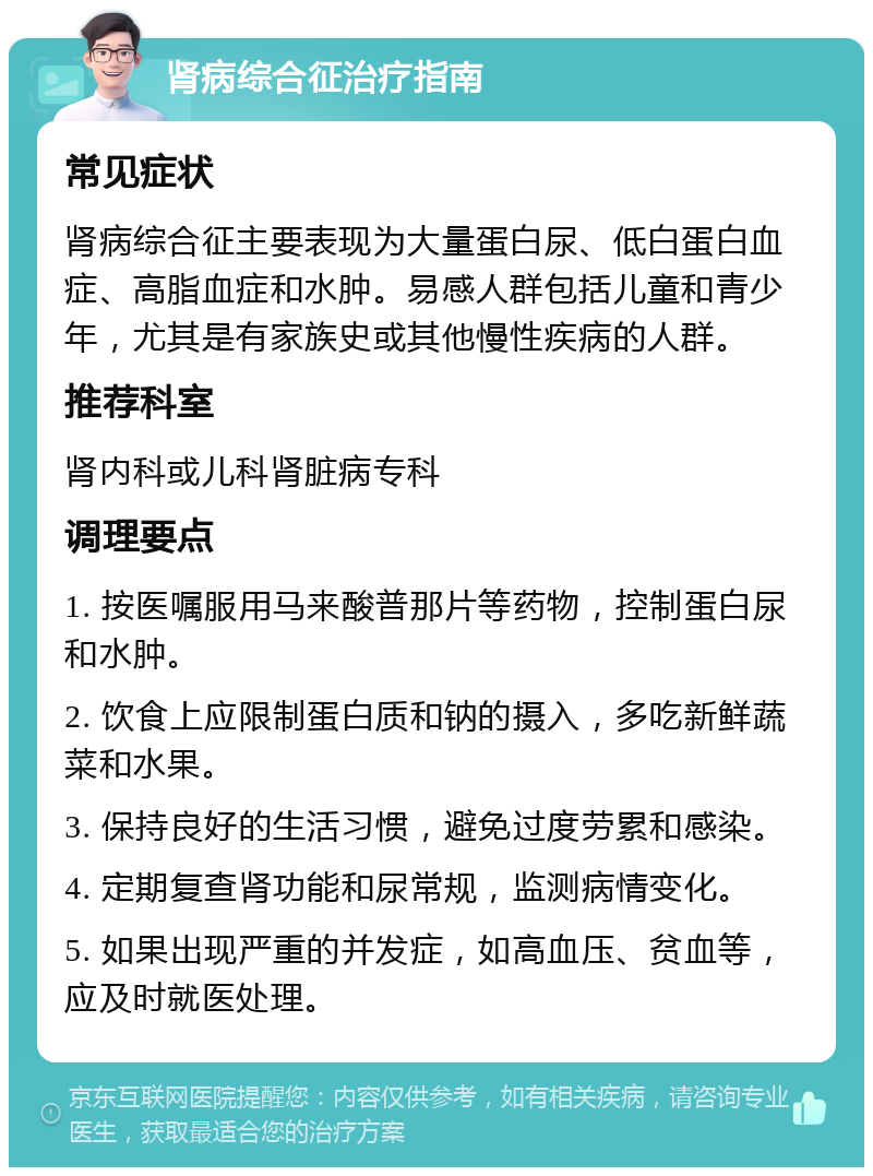 肾病综合征治疗指南 常见症状 肾病综合征主要表现为大量蛋白尿、低白蛋白血症、高脂血症和水肿。易感人群包括儿童和青少年，尤其是有家族史或其他慢性疾病的人群。 推荐科室 肾内科或儿科肾脏病专科 调理要点 1. 按医嘱服用马来酸普那片等药物，控制蛋白尿和水肿。 2. 饮食上应限制蛋白质和钠的摄入，多吃新鲜蔬菜和水果。 3. 保持良好的生活习惯，避免过度劳累和感染。 4. 定期复查肾功能和尿常规，监测病情变化。 5. 如果出现严重的并发症，如高血压、贫血等，应及时就医处理。