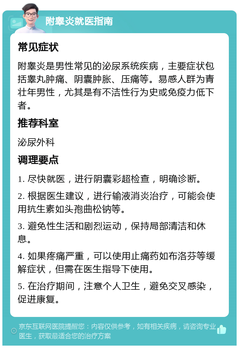 附睾炎就医指南 常见症状 附睾炎是男性常见的泌尿系统疾病，主要症状包括睾丸肿痛、阴囊肿胀、压痛等。易感人群为青壮年男性，尤其是有不洁性行为史或免疫力低下者。 推荐科室 泌尿外科 调理要点 1. 尽快就医，进行阴囊彩超检查，明确诊断。 2. 根据医生建议，进行输液消炎治疗，可能会使用抗生素如头孢曲松钠等。 3. 避免性生活和剧烈运动，保持局部清洁和休息。 4. 如果疼痛严重，可以使用止痛药如布洛芬等缓解症状，但需在医生指导下使用。 5. 在治疗期间，注意个人卫生，避免交叉感染，促进康复。