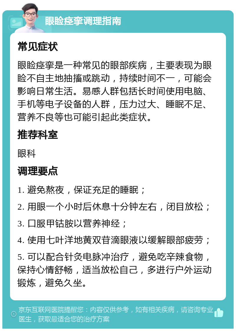 眼睑痉挛调理指南 常见症状 眼睑痉挛是一种常见的眼部疾病，主要表现为眼睑不自主地抽搐或跳动，持续时间不一，可能会影响日常生活。易感人群包括长时间使用电脑、手机等电子设备的人群，压力过大、睡眠不足、营养不良等也可能引起此类症状。 推荐科室 眼科 调理要点 1. 避免熬夜，保证充足的睡眠； 2. 用眼一个小时后休息十分钟左右，闭目放松； 3. 口服甲钴胺以营养神经； 4. 使用七叶洋地黄双苷滴眼液以缓解眼部疲劳； 5. 可以配合针灸电脉冲治疗，避免吃辛辣食物，保持心情舒畅，适当放松自己，多进行户外运动锻炼，避免久坐。