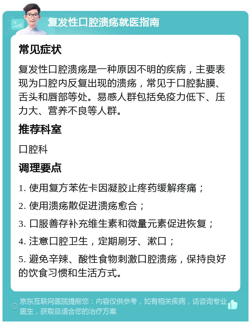 复发性口腔溃疡就医指南 常见症状 复发性口腔溃疡是一种原因不明的疾病，主要表现为口腔内反复出现的溃疡，常见于口腔黏膜、舌头和唇部等处。易感人群包括免疫力低下、压力大、营养不良等人群。 推荐科室 口腔科 调理要点 1. 使用复方苯佐卡因凝胶止疼药缓解疼痛； 2. 使用溃疡散促进溃疡愈合； 3. 口服善存补充维生素和微量元素促进恢复； 4. 注意口腔卫生，定期刷牙、漱口； 5. 避免辛辣、酸性食物刺激口腔溃疡，保持良好的饮食习惯和生活方式。