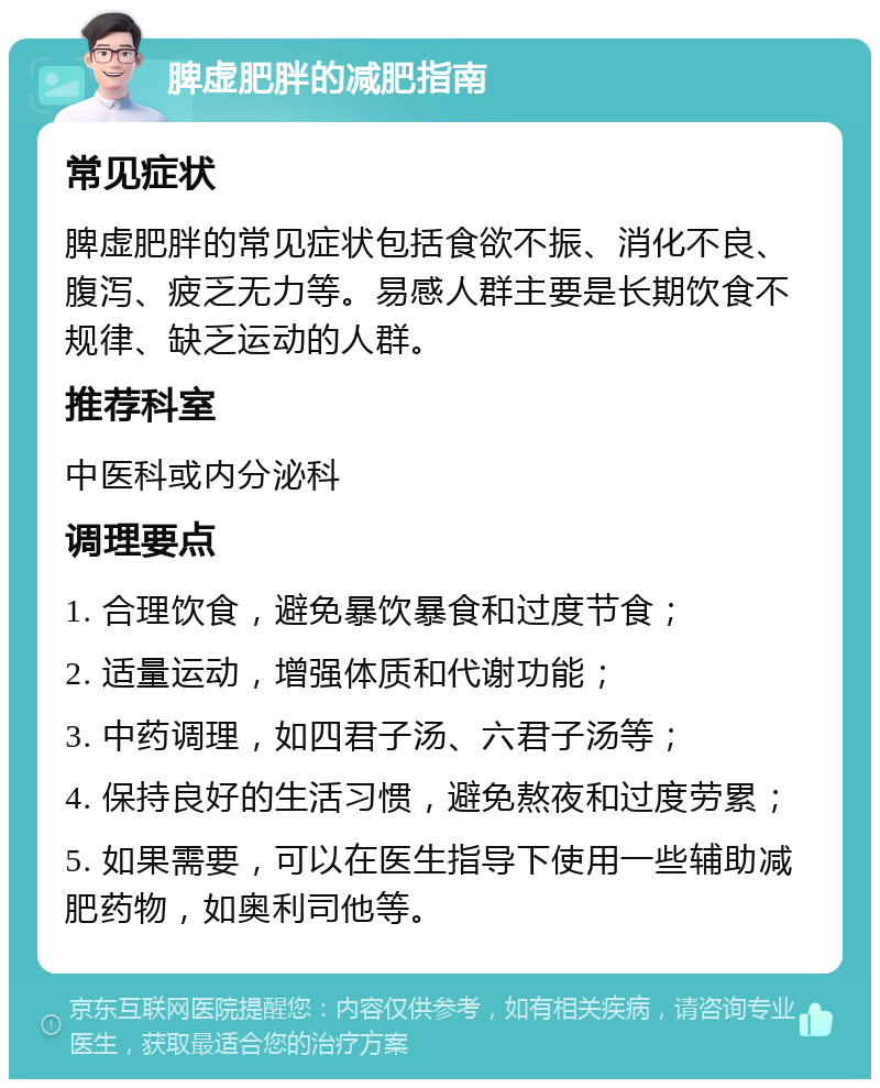 脾虚肥胖的减肥指南 常见症状 脾虚肥胖的常见症状包括食欲不振、消化不良、腹泻、疲乏无力等。易感人群主要是长期饮食不规律、缺乏运动的人群。 推荐科室 中医科或内分泌科 调理要点 1. 合理饮食，避免暴饮暴食和过度节食； 2. 适量运动，增强体质和代谢功能； 3. 中药调理，如四君子汤、六君子汤等； 4. 保持良好的生活习惯，避免熬夜和过度劳累； 5. 如果需要，可以在医生指导下使用一些辅助减肥药物，如奥利司他等。