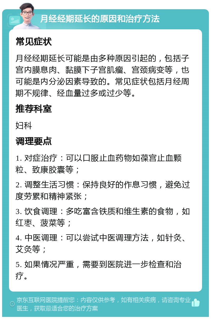 月经经期延长的原因和治疗方法 常见症状 月经经期延长可能是由多种原因引起的，包括子宫内膜息肉、黏膜下子宫肌瘤、宫颈病变等，也可能是内分泌因素导致的。常见症状包括月经周期不规律、经血量过多或过少等。 推荐科室 妇科 调理要点 1. 对症治疗：可以口服止血药物如葆宫止血颗粒、致康胶囊等； 2. 调整生活习惯：保持良好的作息习惯，避免过度劳累和精神紧张； 3. 饮食调理：多吃富含铁质和维生素的食物，如红枣、菠菜等； 4. 中医调理：可以尝试中医调理方法，如针灸、艾灸等； 5. 如果情况严重，需要到医院进一步检查和治疗。