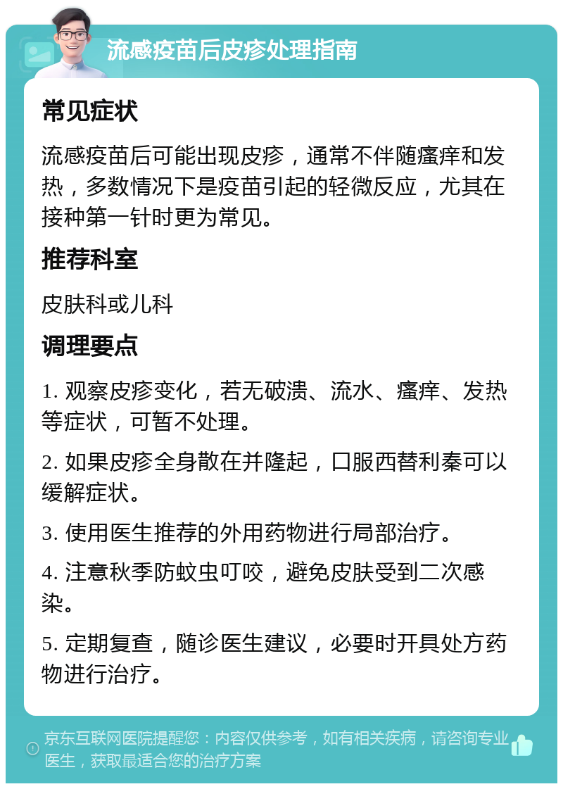 流感疫苗后皮疹处理指南 常见症状 流感疫苗后可能出现皮疹，通常不伴随瘙痒和发热，多数情况下是疫苗引起的轻微反应，尤其在接种第一针时更为常见。 推荐科室 皮肤科或儿科 调理要点 1. 观察皮疹变化，若无破溃、流水、瘙痒、发热等症状，可暂不处理。 2. 如果皮疹全身散在并隆起，口服西替利秦可以缓解症状。 3. 使用医生推荐的外用药物进行局部治疗。 4. 注意秋季防蚊虫叮咬，避免皮肤受到二次感染。 5. 定期复查，随诊医生建议，必要时开具处方药物进行治疗。