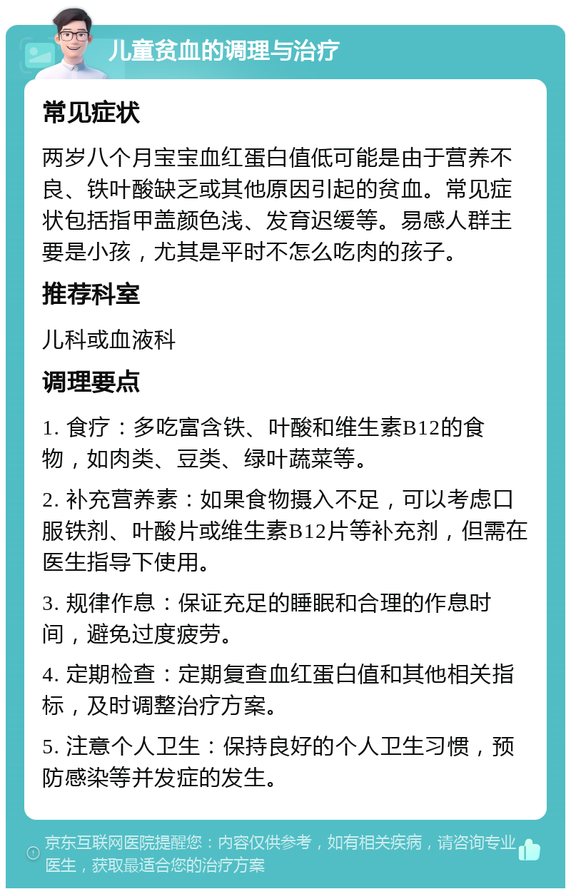 儿童贫血的调理与治疗 常见症状 两岁八个月宝宝血红蛋白值低可能是由于营养不良、铁叶酸缺乏或其他原因引起的贫血。常见症状包括指甲盖颜色浅、发育迟缓等。易感人群主要是小孩，尤其是平时不怎么吃肉的孩子。 推荐科室 儿科或血液科 调理要点 1. 食疗：多吃富含铁、叶酸和维生素B12的食物，如肉类、豆类、绿叶蔬菜等。 2. 补充营养素：如果食物摄入不足，可以考虑口服铁剂、叶酸片或维生素B12片等补充剂，但需在医生指导下使用。 3. 规律作息：保证充足的睡眠和合理的作息时间，避免过度疲劳。 4. 定期检查：定期复查血红蛋白值和其他相关指标，及时调整治疗方案。 5. 注意个人卫生：保持良好的个人卫生习惯，预防感染等并发症的发生。