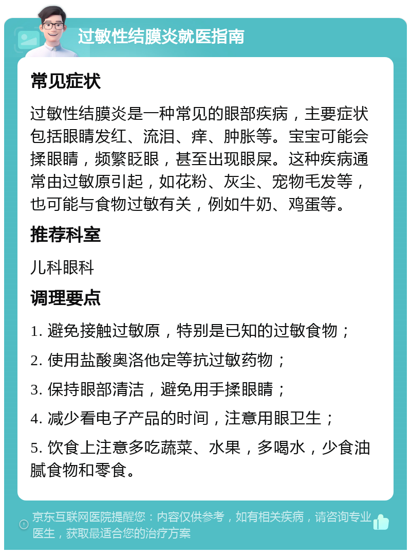 过敏性结膜炎就医指南 常见症状 过敏性结膜炎是一种常见的眼部疾病，主要症状包括眼睛发红、流泪、痒、肿胀等。宝宝可能会揉眼睛，频繁眨眼，甚至出现眼屎。这种疾病通常由过敏原引起，如花粉、灰尘、宠物毛发等，也可能与食物过敏有关，例如牛奶、鸡蛋等。 推荐科室 儿科眼科 调理要点 1. 避免接触过敏原，特别是已知的过敏食物； 2. 使用盐酸奥洛他定等抗过敏药物； 3. 保持眼部清洁，避免用手揉眼睛； 4. 减少看电子产品的时间，注意用眼卫生； 5. 饮食上注意多吃蔬菜、水果，多喝水，少食油腻食物和零食。