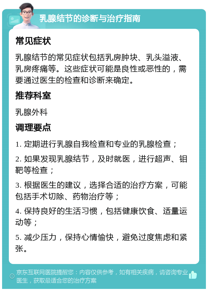 乳腺结节的诊断与治疗指南 常见症状 乳腺结节的常见症状包括乳房肿块、乳头溢液、乳房疼痛等。这些症状可能是良性或恶性的，需要通过医生的检查和诊断来确定。 推荐科室 乳腺外科 调理要点 1. 定期进行乳腺自我检查和专业的乳腺检查； 2. 如果发现乳腺结节，及时就医，进行超声、钼靶等检查； 3. 根据医生的建议，选择合适的治疗方案，可能包括手术切除、药物治疗等； 4. 保持良好的生活习惯，包括健康饮食、适量运动等； 5. 减少压力，保持心情愉快，避免过度焦虑和紧张。