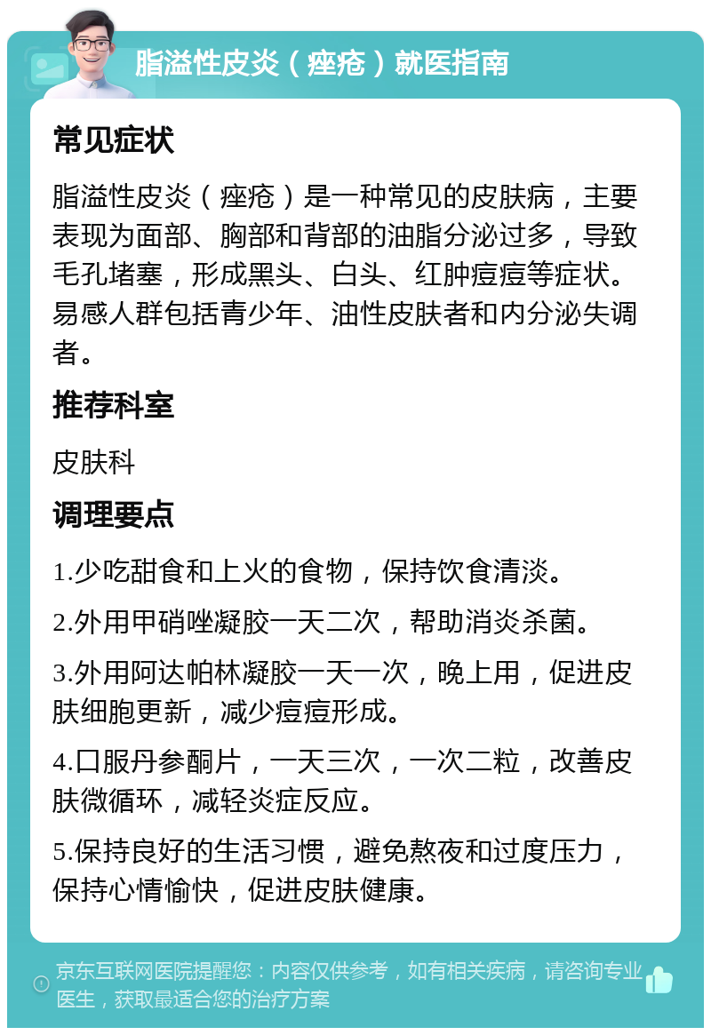 脂溢性皮炎（痤疮）就医指南 常见症状 脂溢性皮炎（痤疮）是一种常见的皮肤病，主要表现为面部、胸部和背部的油脂分泌过多，导致毛孔堵塞，形成黑头、白头、红肿痘痘等症状。易感人群包括青少年、油性皮肤者和内分泌失调者。 推荐科室 皮肤科 调理要点 1.少吃甜食和上火的食物，保持饮食清淡。 2.外用甲硝唑凝胶一天二次，帮助消炎杀菌。 3.外用阿达帕林凝胶一天一次，晚上用，促进皮肤细胞更新，减少痘痘形成。 4.口服丹参酮片，一天三次，一次二粒，改善皮肤微循环，减轻炎症反应。 5.保持良好的生活习惯，避免熬夜和过度压力，保持心情愉快，促进皮肤健康。