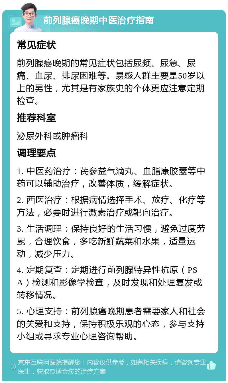 前列腺癌晚期中医治疗指南 常见症状 前列腺癌晚期的常见症状包括尿频、尿急、尿痛、血尿、排尿困难等。易感人群主要是50岁以上的男性，尤其是有家族史的个体更应注意定期检查。 推荐科室 泌尿外科或肿瘤科 调理要点 1. 中医药治疗：芪参益气滴丸、血脂康胶囊等中药可以辅助治疗，改善体质，缓解症状。 2. 西医治疗：根据病情选择手术、放疗、化疗等方法，必要时进行激素治疗或靶向治疗。 3. 生活调理：保持良好的生活习惯，避免过度劳累，合理饮食，多吃新鲜蔬菜和水果，适量运动，减少压力。 4. 定期复查：定期进行前列腺特异性抗原（PSA）检测和影像学检查，及时发现和处理复发或转移情况。 5. 心理支持：前列腺癌晚期患者需要家人和社会的关爱和支持，保持积极乐观的心态，参与支持小组或寻求专业心理咨询帮助。