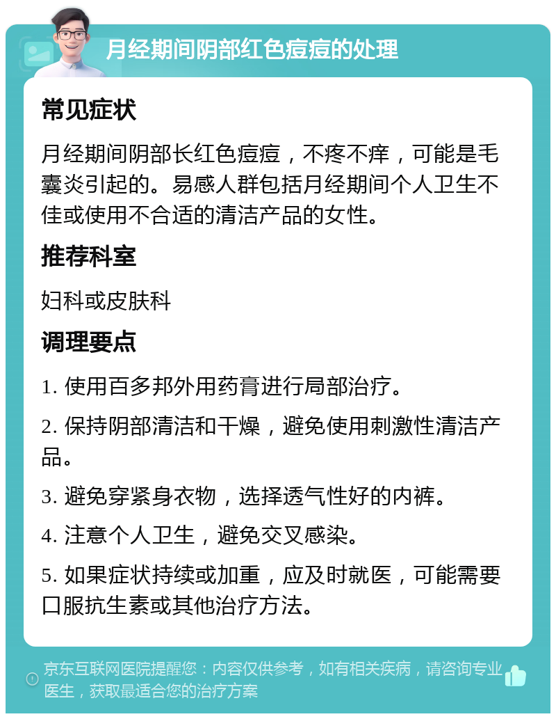 月经期间阴部红色痘痘的处理 常见症状 月经期间阴部长红色痘痘，不疼不痒，可能是毛囊炎引起的。易感人群包括月经期间个人卫生不佳或使用不合适的清洁产品的女性。 推荐科室 妇科或皮肤科 调理要点 1. 使用百多邦外用药膏进行局部治疗。 2. 保持阴部清洁和干燥，避免使用刺激性清洁产品。 3. 避免穿紧身衣物，选择透气性好的内裤。 4. 注意个人卫生，避免交叉感染。 5. 如果症状持续或加重，应及时就医，可能需要口服抗生素或其他治疗方法。