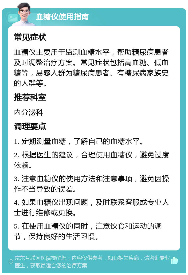 血糖仪使用指南 常见症状 血糖仪主要用于监测血糖水平，帮助糖尿病患者及时调整治疗方案。常见症状包括高血糖、低血糖等，易感人群为糖尿病患者、有糖尿病家族史的人群等。 推荐科室 内分泌科 调理要点 1. 定期测量血糖，了解自己的血糖水平。 2. 根据医生的建议，合理使用血糖仪，避免过度依赖。 3. 注意血糖仪的使用方法和注意事项，避免因操作不当导致的误差。 4. 如果血糖仪出现问题，及时联系客服或专业人士进行维修或更换。 5. 在使用血糖仪的同时，注意饮食和运动的调节，保持良好的生活习惯。