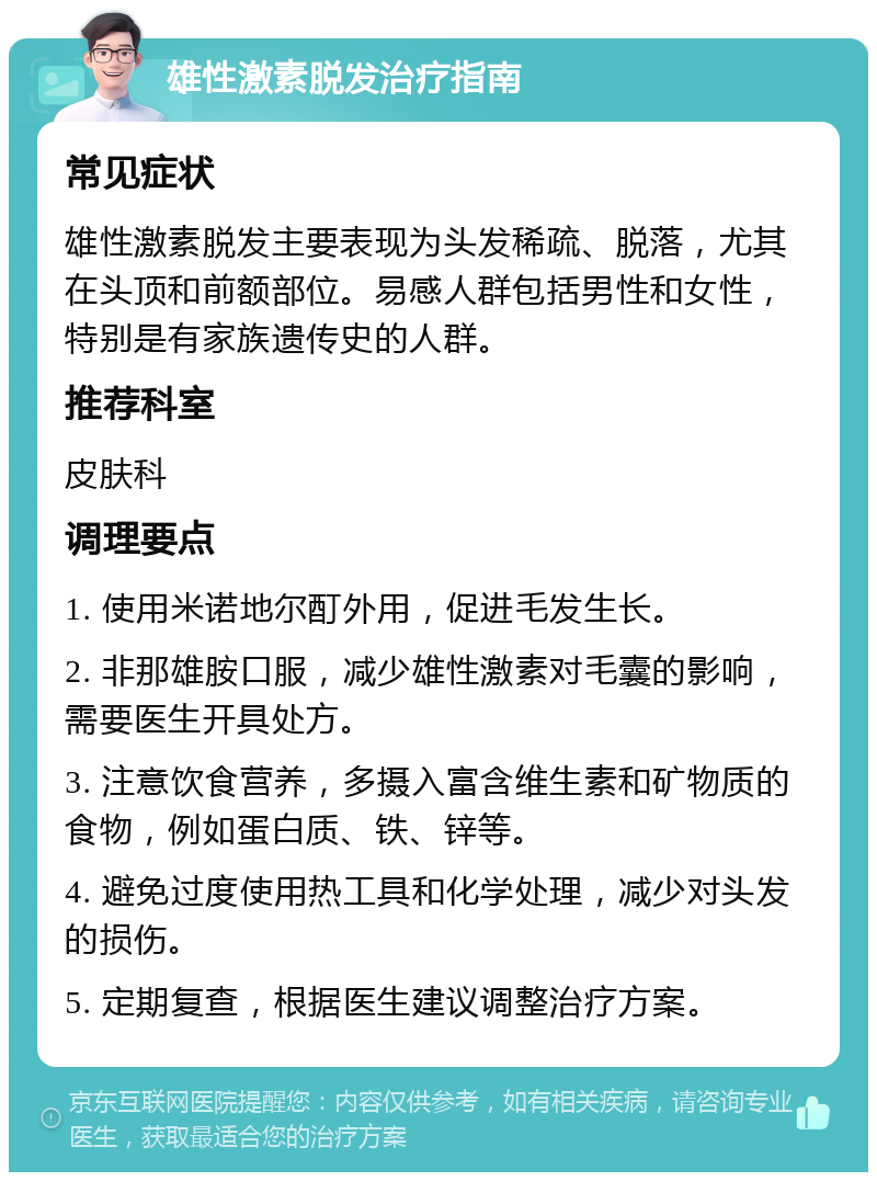 雄性激素脱发治疗指南 常见症状 雄性激素脱发主要表现为头发稀疏、脱落，尤其在头顶和前额部位。易感人群包括男性和女性，特别是有家族遗传史的人群。 推荐科室 皮肤科 调理要点 1. 使用米诺地尔酊外用，促进毛发生长。 2. 非那雄胺口服，减少雄性激素对毛囊的影响，需要医生开具处方。 3. 注意饮食营养，多摄入富含维生素和矿物质的食物，例如蛋白质、铁、锌等。 4. 避免过度使用热工具和化学处理，减少对头发的损伤。 5. 定期复查，根据医生建议调整治疗方案。