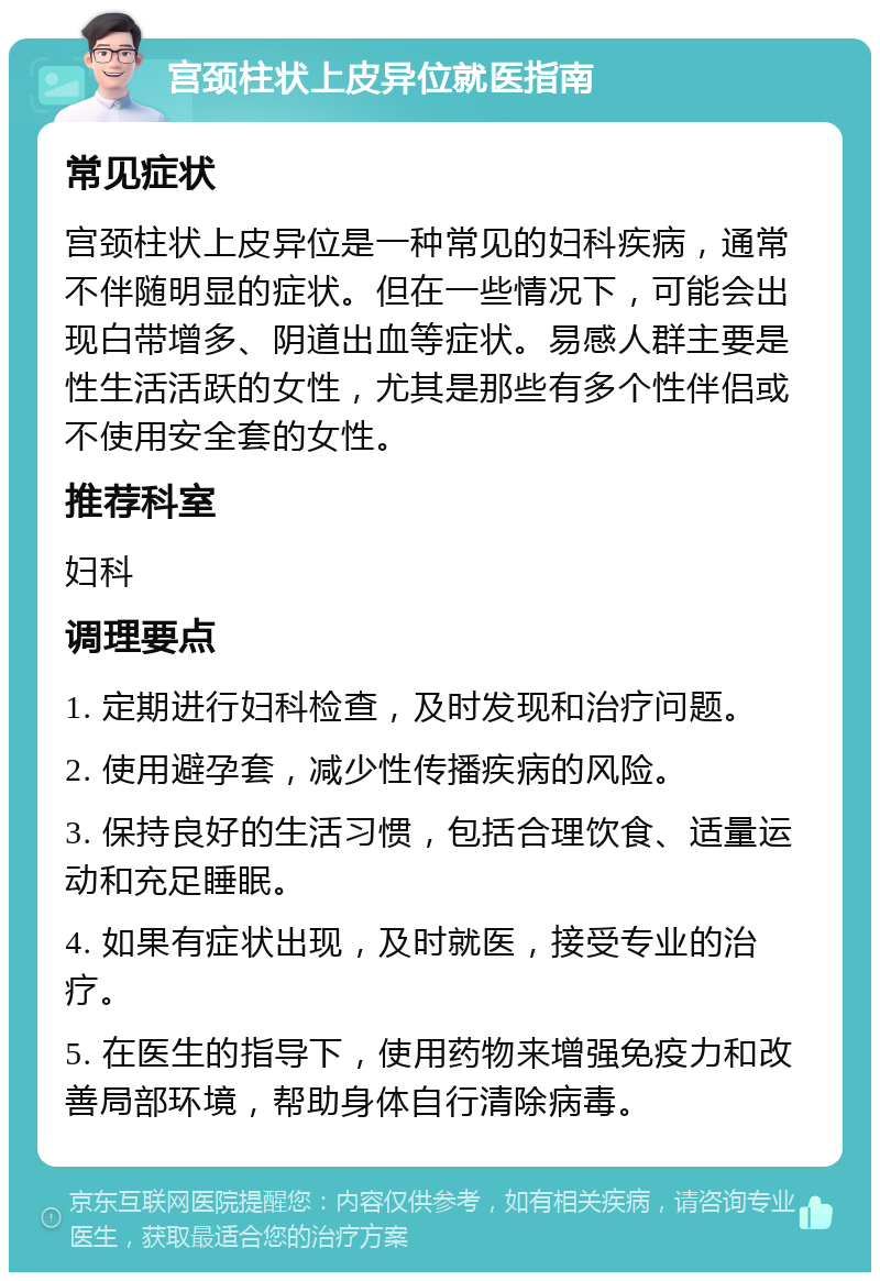 宫颈柱状上皮异位就医指南 常见症状 宫颈柱状上皮异位是一种常见的妇科疾病，通常不伴随明显的症状。但在一些情况下，可能会出现白带增多、阴道出血等症状。易感人群主要是性生活活跃的女性，尤其是那些有多个性伴侣或不使用安全套的女性。 推荐科室 妇科 调理要点 1. 定期进行妇科检查，及时发现和治疗问题。 2. 使用避孕套，减少性传播疾病的风险。 3. 保持良好的生活习惯，包括合理饮食、适量运动和充足睡眠。 4. 如果有症状出现，及时就医，接受专业的治疗。 5. 在医生的指导下，使用药物来增强免疫力和改善局部环境，帮助身体自行清除病毒。