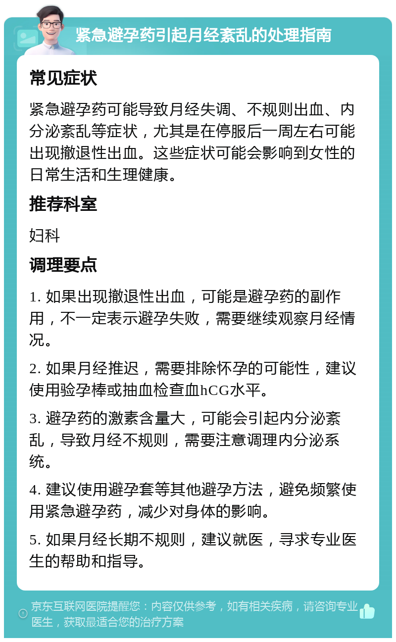 紧急避孕药引起月经紊乱的处理指南 常见症状 紧急避孕药可能导致月经失调、不规则出血、内分泌紊乱等症状，尤其是在停服后一周左右可能出现撤退性出血。这些症状可能会影响到女性的日常生活和生理健康。 推荐科室 妇科 调理要点 1. 如果出现撤退性出血，可能是避孕药的副作用，不一定表示避孕失败，需要继续观察月经情况。 2. 如果月经推迟，需要排除怀孕的可能性，建议使用验孕棒或抽血检查血hCG水平。 3. 避孕药的激素含量大，可能会引起内分泌紊乱，导致月经不规则，需要注意调理内分泌系统。 4. 建议使用避孕套等其他避孕方法，避免频繁使用紧急避孕药，减少对身体的影响。 5. 如果月经长期不规则，建议就医，寻求专业医生的帮助和指导。