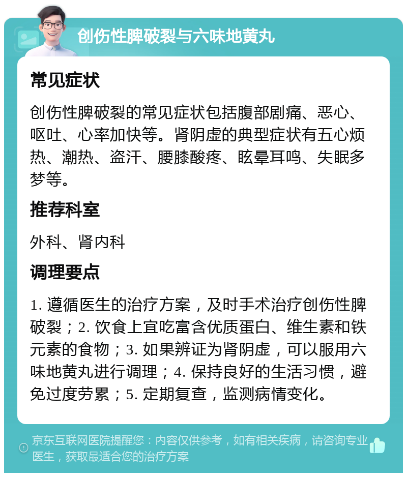 创伤性脾破裂与六味地黄丸 常见症状 创伤性脾破裂的常见症状包括腹部剧痛、恶心、呕吐、心率加快等。肾阴虚的典型症状有五心烦热、潮热、盗汗、腰膝酸疼、眩晕耳鸣、失眠多梦等。 推荐科室 外科、肾内科 调理要点 1. 遵循医生的治疗方案，及时手术治疗创伤性脾破裂；2. 饮食上宜吃富含优质蛋白、维生素和铁元素的食物；3. 如果辨证为肾阴虚，可以服用六味地黄丸进行调理；4. 保持良好的生活习惯，避免过度劳累；5. 定期复查，监测病情变化。