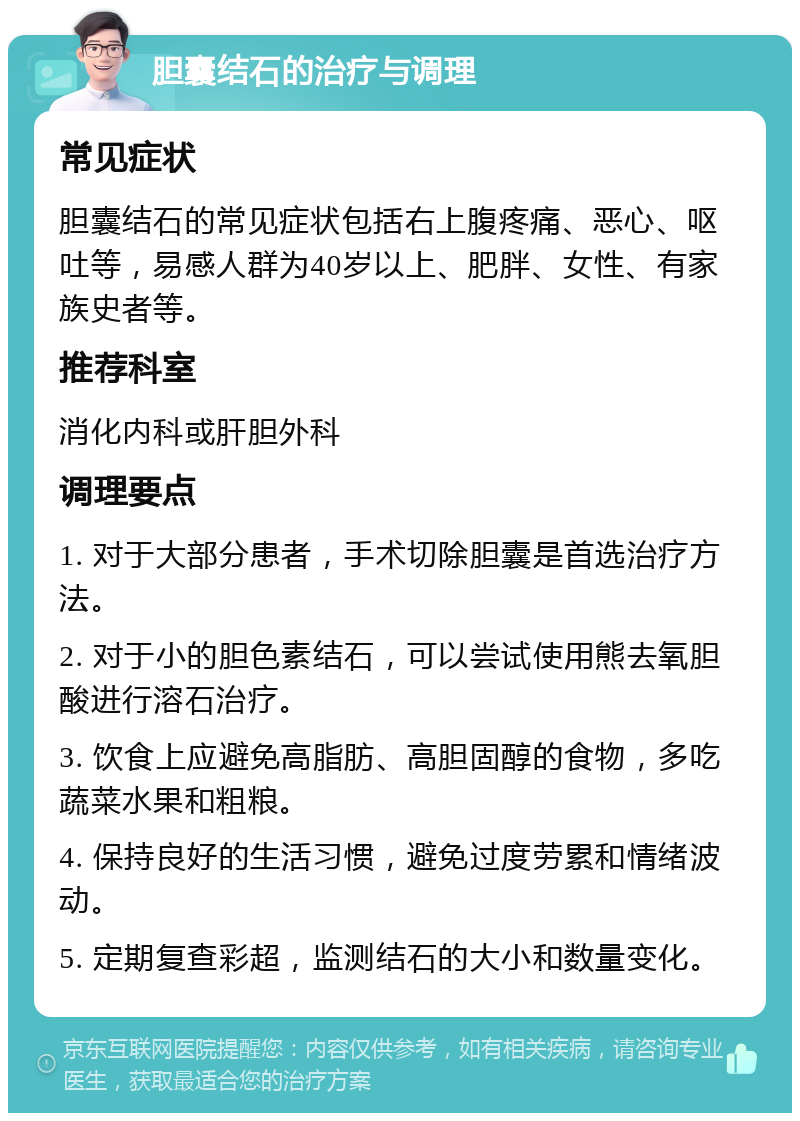 胆囊结石的治疗与调理 常见症状 胆囊结石的常见症状包括右上腹疼痛、恶心、呕吐等，易感人群为40岁以上、肥胖、女性、有家族史者等。 推荐科室 消化内科或肝胆外科 调理要点 1. 对于大部分患者，手术切除胆囊是首选治疗方法。 2. 对于小的胆色素结石，可以尝试使用熊去氧胆酸进行溶石治疗。 3. 饮食上应避免高脂肪、高胆固醇的食物，多吃蔬菜水果和粗粮。 4. 保持良好的生活习惯，避免过度劳累和情绪波动。 5. 定期复查彩超，监测结石的大小和数量变化。