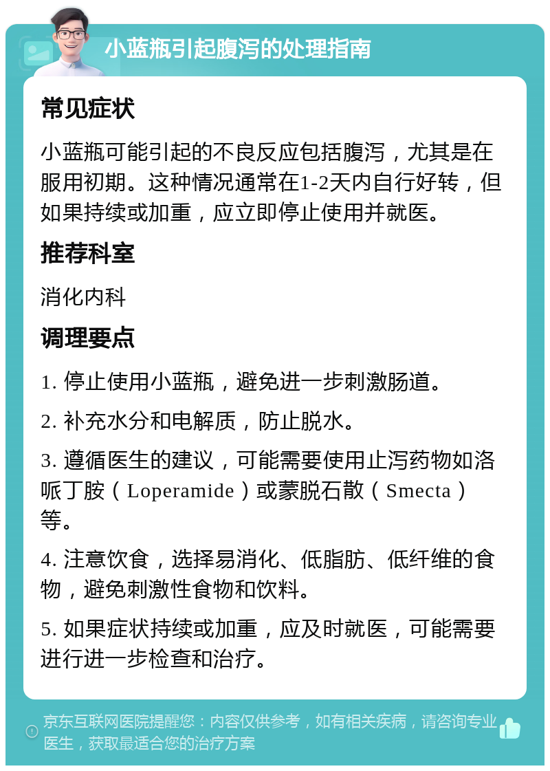 小蓝瓶引起腹泻的处理指南 常见症状 小蓝瓶可能引起的不良反应包括腹泻，尤其是在服用初期。这种情况通常在1-2天内自行好转，但如果持续或加重，应立即停止使用并就医。 推荐科室 消化内科 调理要点 1. 停止使用小蓝瓶，避免进一步刺激肠道。 2. 补充水分和电解质，防止脱水。 3. 遵循医生的建议，可能需要使用止泻药物如洛哌丁胺（Loperamide）或蒙脱石散（Smecta）等。 4. 注意饮食，选择易消化、低脂肪、低纤维的食物，避免刺激性食物和饮料。 5. 如果症状持续或加重，应及时就医，可能需要进行进一步检查和治疗。