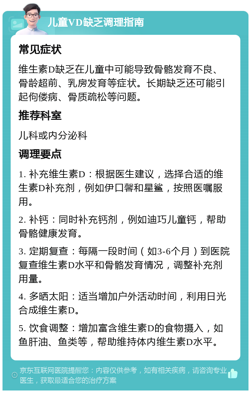 儿童VD缺乏调理指南 常见症状 维生素D缺乏在儿童中可能导致骨骼发育不良、骨龄超前、乳房发育等症状。长期缺乏还可能引起佝偻病、骨质疏松等问题。 推荐科室 儿科或内分泌科 调理要点 1. 补充维生素D：根据医生建议，选择合适的维生素D补充剂，例如伊口馨和星鲨，按照医嘱服用。 2. 补钙：同时补充钙剂，例如迪巧儿童钙，帮助骨骼健康发育。 3. 定期复查：每隔一段时间（如3-6个月）到医院复查维生素D水平和骨骼发育情况，调整补充剂用量。 4. 多晒太阳：适当增加户外活动时间，利用日光合成维生素D。 5. 饮食调整：增加富含维生素D的食物摄入，如鱼肝油、鱼类等，帮助维持体内维生素D水平。