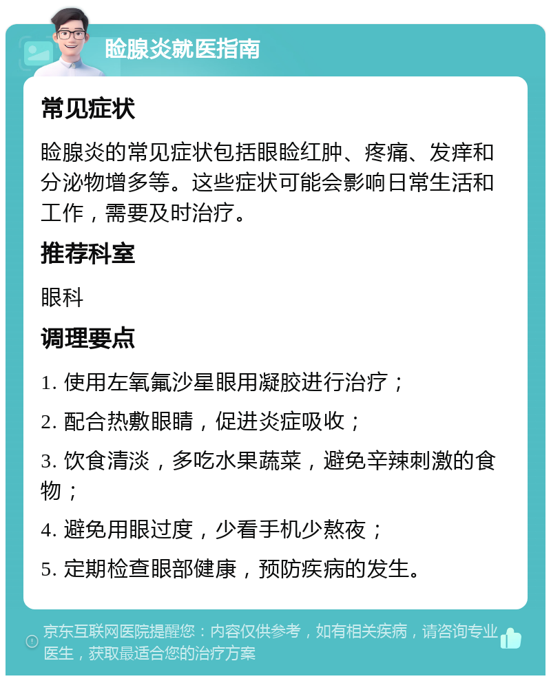 睑腺炎就医指南 常见症状 睑腺炎的常见症状包括眼睑红肿、疼痛、发痒和分泌物增多等。这些症状可能会影响日常生活和工作，需要及时治疗。 推荐科室 眼科 调理要点 1. 使用左氧氟沙星眼用凝胶进行治疗； 2. 配合热敷眼睛，促进炎症吸收； 3. 饮食清淡，多吃水果蔬菜，避免辛辣刺激的食物； 4. 避免用眼过度，少看手机少熬夜； 5. 定期检查眼部健康，预防疾病的发生。