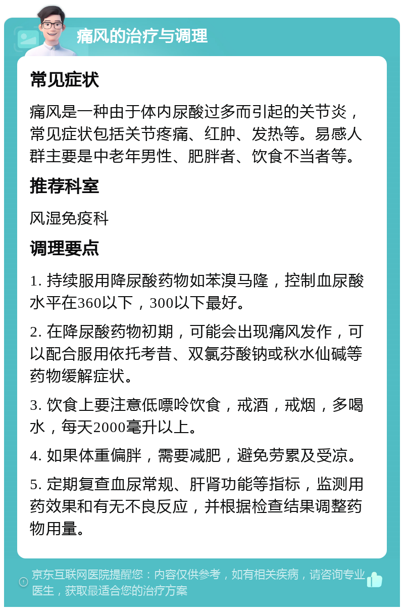 痛风的治疗与调理 常见症状 痛风是一种由于体内尿酸过多而引起的关节炎，常见症状包括关节疼痛、红肿、发热等。易感人群主要是中老年男性、肥胖者、饮食不当者等。 推荐科室 风湿免疫科 调理要点 1. 持续服用降尿酸药物如苯溴马隆，控制血尿酸水平在360以下，300以下最好。 2. 在降尿酸药物初期，可能会出现痛风发作，可以配合服用依托考昔、双氯芬酸钠或秋水仙碱等药物缓解症状。 3. 饮食上要注意低嘌呤饮食，戒酒，戒烟，多喝水，每天2000毫升以上。 4. 如果体重偏胖，需要减肥，避免劳累及受凉。 5. 定期复查血尿常规、肝肾功能等指标，监测用药效果和有无不良反应，并根据检查结果调整药物用量。